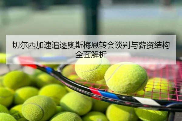 切尔西加速追逐奥斯梅恩转会谈判与薪资结构全面解析